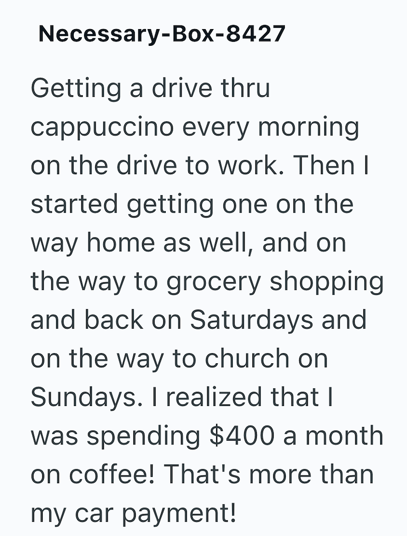 Necessary-Box-8427 Getting a drive thru cappuccino every morning on the drive to work. Then I started getting one on the way home as well, and on the way to grocery shopping and back on Saturdays and on the way to church on Sundays. I realized that I was spending $400 a month on coffee! That's more than my car payment!