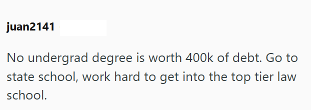 juan2141 No undergrad degree is worth 400k of debt. Go to state school, work hard to get into the top tier law school.