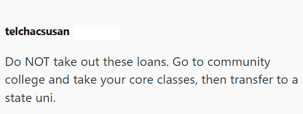 telchacsusan Do NOT take out these loans. Go to community college and take your core classes, then transfer to a state uni.