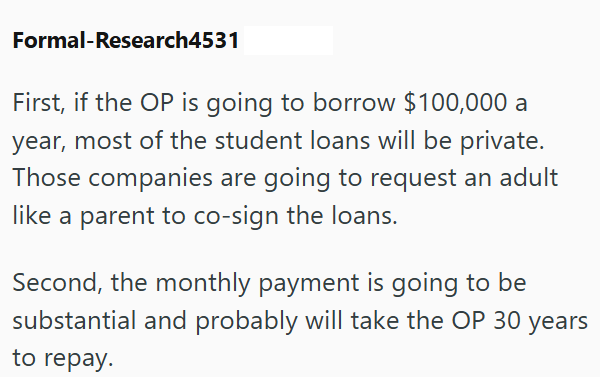 Formal-Research4531 First, if the OP is going to borrow $100,000 a year, most of the student loans will be private. Those companies are going to request an adult like a parent to co-sign the loans. Second, the monthly payment is going to be substantial and probably will take the OP 30 years to repay.