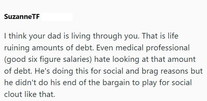 SuzanneTF I think your dad is living through you. That is life ruining amounts of debt. Even medical professional (good six figure salaries) hate looking at that amount of debt. He's doing this for social and brag reasons but he didn't do his end of the bargain to play for social clout like that.