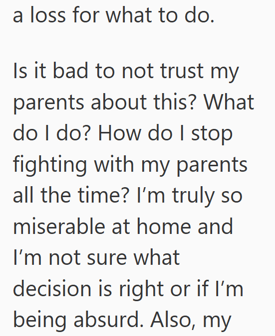 a loss for what to do. Is it bad to not trust my parents about this? What do I do? How do I stop fighting with my parents all the time? I'm truly so miserable at home and I'm not sure what decision is right or if I'm being absurd. Also, my