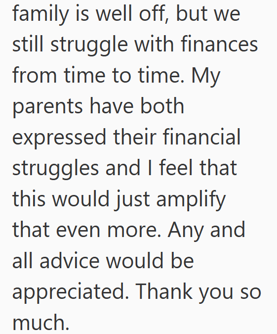family is well off, but we still struggle with finances. from time to time. My parents have both expressed their financial struggles and I feel that this would just amplify that even more. Any and all advice would be appreciated. Thank you so much.