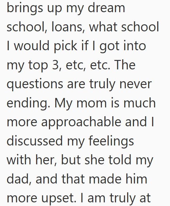 brings up my dream school, loans, what school I would pick if I got into my top 3, etc, etc. The questions are truly never ending. My mom is much more approachable and I discussed my feelings with her, but she told my dad, and that made him more upset. I am truly at