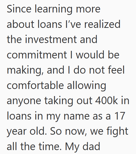 Since learning more about loans I've realized the investment and commitment I would be making, and I do not feel comfortable allowing anyone taking out 400k in loans in my name as a 17 year old. So now, we fight all the time. My dad