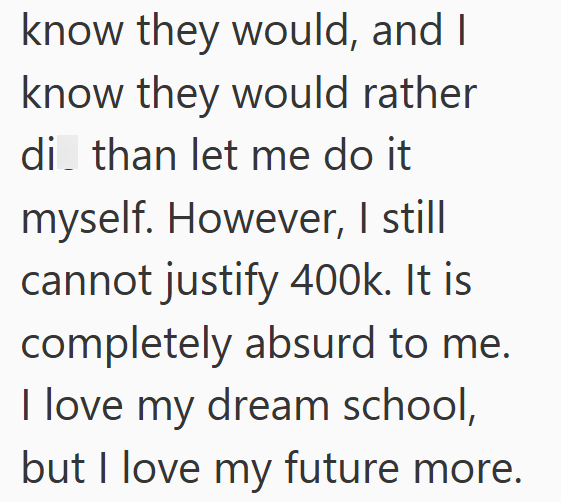 know they would, and I know they would rather di than let me do it myself. However, I still cannot justify 400k. It is completely absurd to me. I love my dream school, but I love my future more.