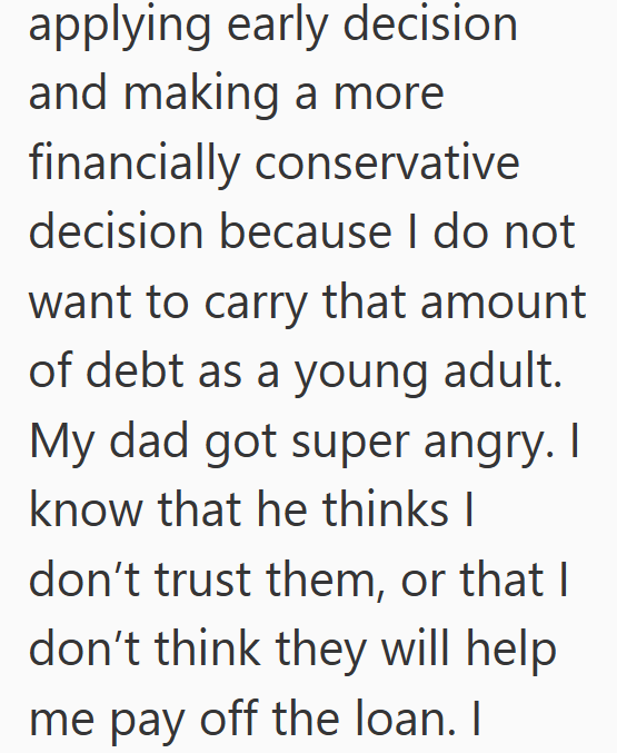 applying early decision and making a more financially conservative decision because I do not want to carry that amount of debt as a young adult. My dad got super angry. I know that he thinks I don't trust them, or that I don't think they will help me pay off the loan. I