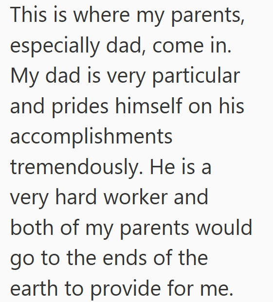 This is where my parents, especially dad, come in. My dad is very particular and prides himself on his accomplishments tremendously. He is a very hard worker and both of my parents would go to the ends of the earth to provide for me.