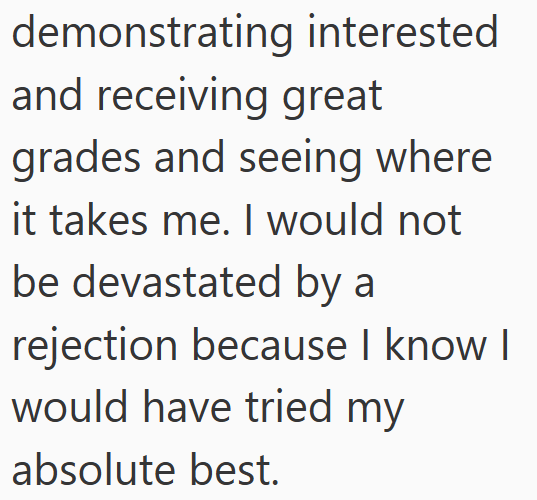demonstrating interested and receiving great grades and seeing where it takes me. I would not be devastated by a rejection because I know I would have tried my absolute best.
