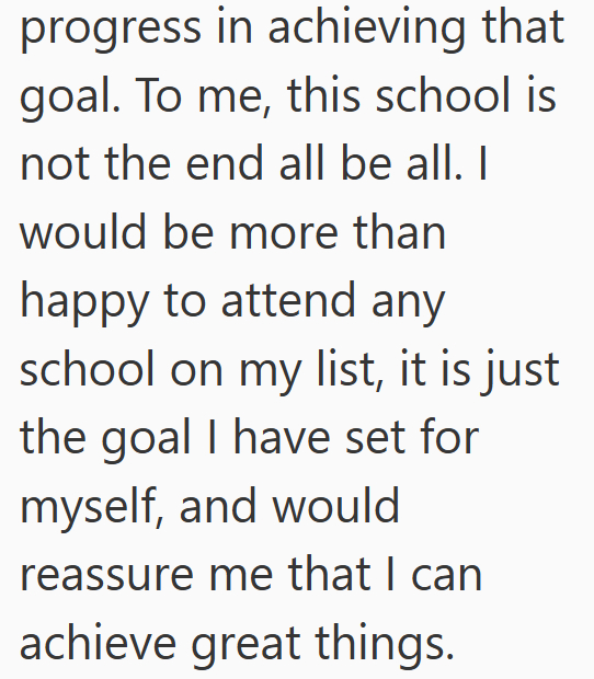 progress in achieving that goal. To me, this school is not the end all be all. I would be more than happy to attend any school on my list, it is just the goal I have set for myself, and would reassure me that I can achieve great things.