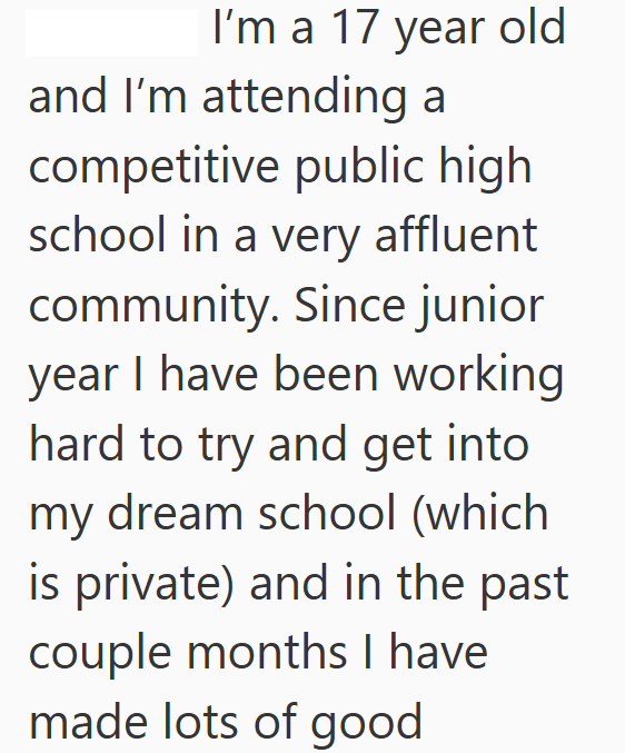 I'm a 17 year old and I'm attending a competitive public high school in a very affluent community. Since junior year I have been working hard to try and get into my dream school (which is private) and in the past couple months I have made lots of good