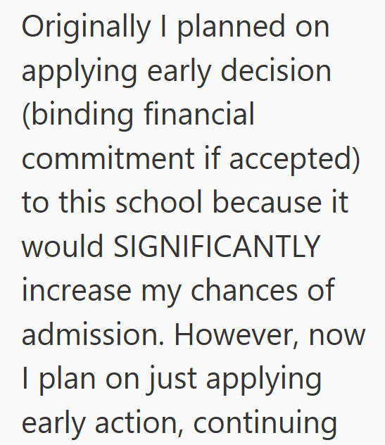 Originally I planned on applying early decision (binding financial commitment if accepted) to this school because it would SIGNIFICANTLY increase my chances of admission. However, now I plan on just applying early action, continuing