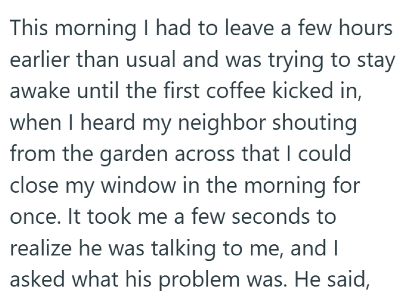 This morning I had to leave a few hours earlier than usual and was trying to stay awake until the first coffee kicked in, when I heard my neighbor shouting from the garden across that I could close my window in the morning for once. It took me a few seconds to realize he was talking to me, and I asked what his problem was. He said,
