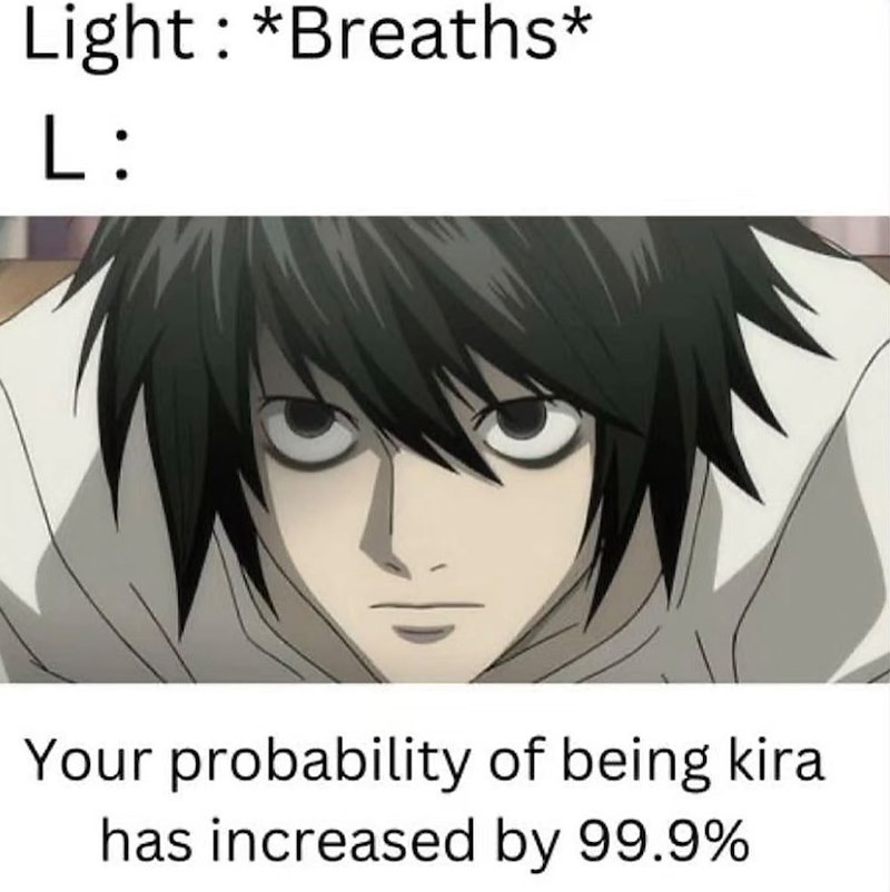 Light: *Breaths* L: Your probability of being kira has increased by 99.9%