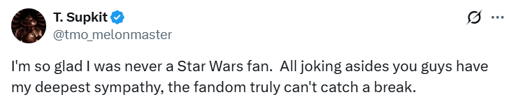 T. Supkit @tmo_melonmaster I'm so glad I was never a Star Wars fan. All joking asides you guys have my deepest sympathy, the fandom truly can't catch a break.