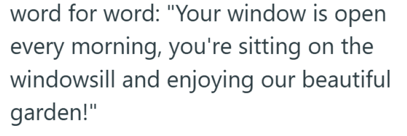 word for word: "Your window is open every morning, you're sitting on the windowsill and enjoying our beautiful garden!"