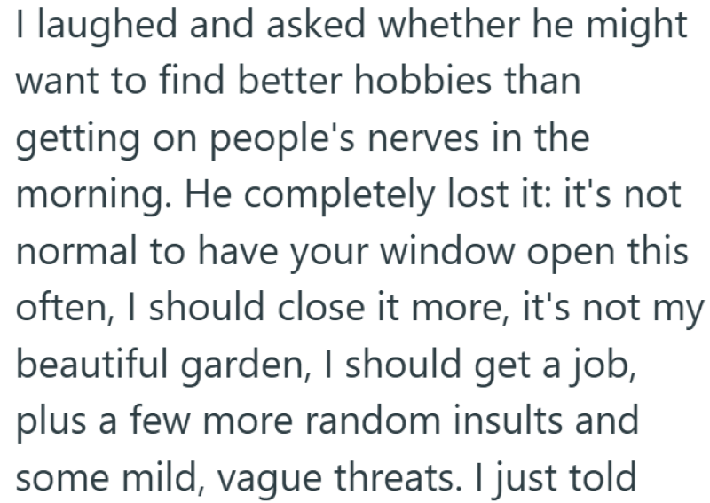 I laughed and asked whether he might want to find better hobbies than getting on people's nerves in the morning. He completely lost it: it's not normal to have your window open this often, I should close it more, it's not my beautiful garden, I should get a job, plus a few more random insults and some mild, vague threats. I just told