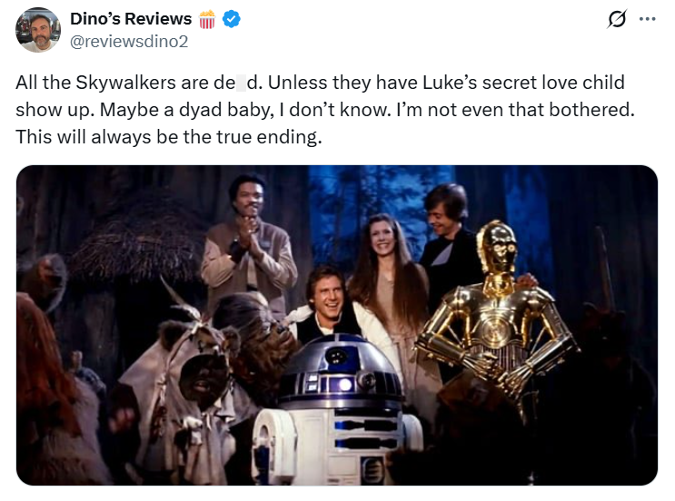 Dino's Reviews @reviewsdino2 0 All the Skywalkers are de d. Unless they have Luke's secret love child show up. Maybe a dyad baby, I don't know. I'm not even that bothered. This will always be the true ending.