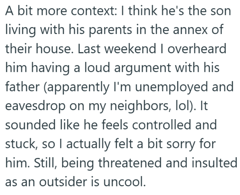 A bit more context: I think he's the son living with his parents in the annex of their house. Last weekend I overheard him having a loud argument with his father (apparently I'm unemployed and eavesdrop on my neighbors, lol). It sounded like he feels controlled and stuck, so I actually felt a bit sorry for him. Still, being threatened and insulted as an outsider is uncool.