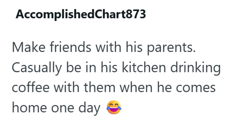 AccomplishedChart873 Make friends with his parents. Casually be in his kitchen drinking coffee with them when he comes home one day