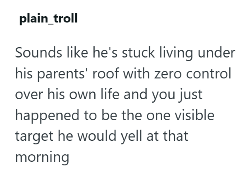 plain_troll Sounds like he's stuck living under his parents' roof with zero control over his own life and you just happened to be the one visible target he would yell at that morning