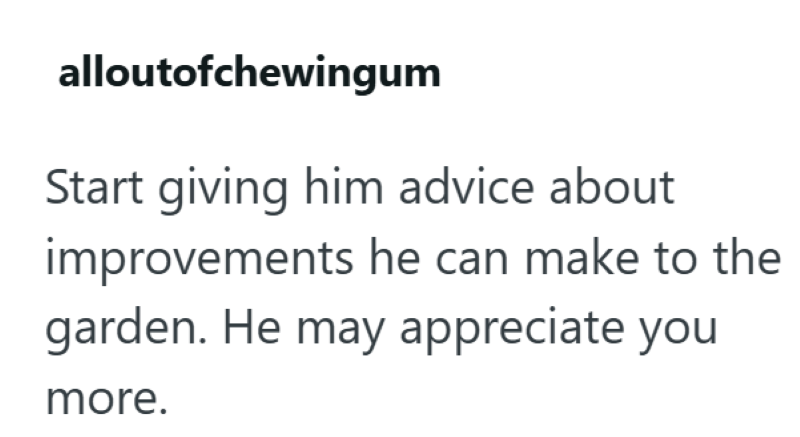 alloutofchewingum Start giving him advice about improvements he can make to the garden. He may appreciate you more.