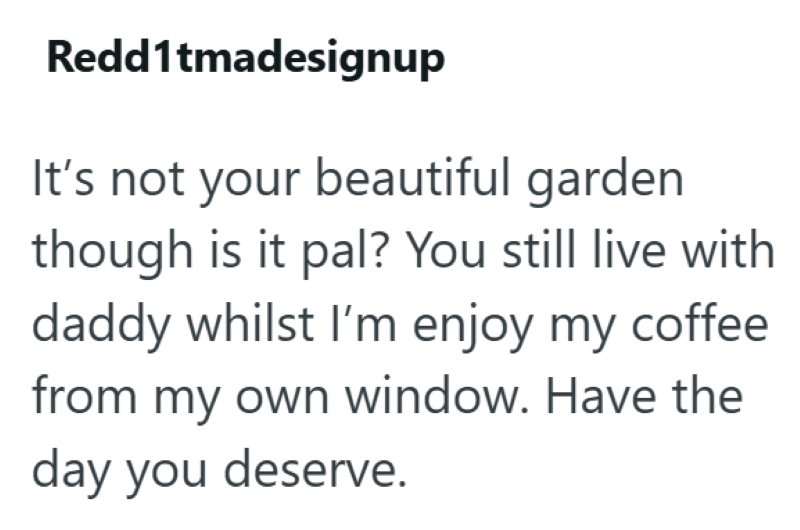 Redd1tmadesignup It's not your beautiful garden though is it pal? You still live with daddy whilst I'm enjoy my coffee from my own window. Have the day you deserve.