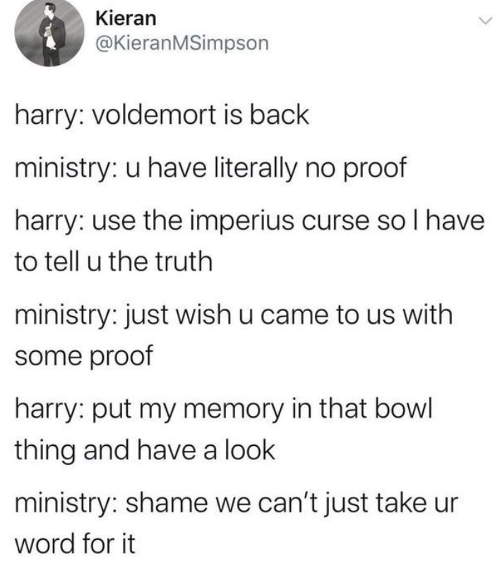 Kieran @KieranMSimpson harry: voldemort is back ministry: u have literally no proof harry: use the imperius curse so I have to tell u the truth ministry: just wish u came to us with some proof harry: put my memory in that bowl thing and have a look ministry: shame we can't just take ur word for it