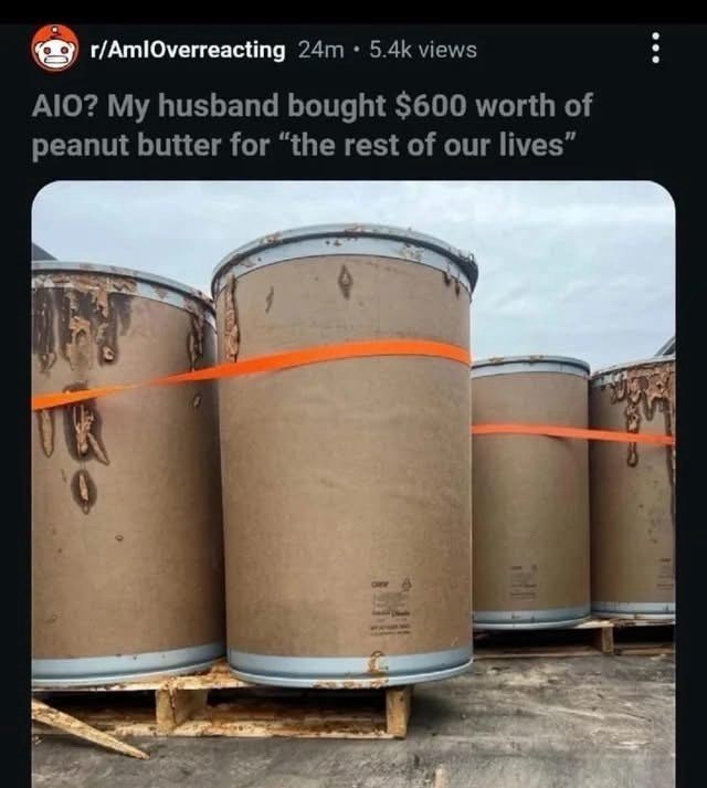 r/AmlOverreacting 24m 5.4k views AIO? My husband bought $600 worth of peanut butter for "the rest of our lives"