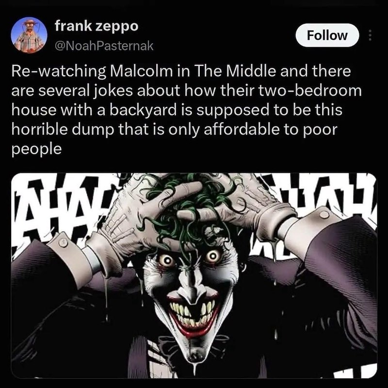 frank zeppo @NoahPasternak Follow Re-watching Malcolm in The Middle and there are several jokes about how their two-bedroom house with a backyard is supposed to be this horrible dump that is only affordable to poor people AHA