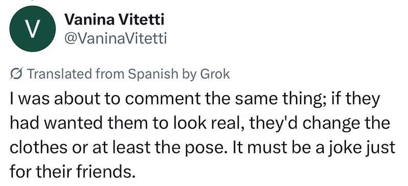 V Vanina Vitetti @VaninaVitetti Translated from Spanish by Grok I was about to comment the same thing; if they had wanted them to look real, they'd change the clothes or at least the pose. It must be a joke just for their friends.