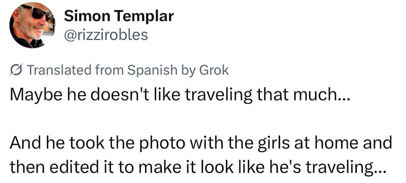 Simon Templar @rizzirobles Translated from Spanish by Grok Maybe he doesn't like traveling that much... And he took the photo with the girls at home and then edited it to make it look like he's traveling...