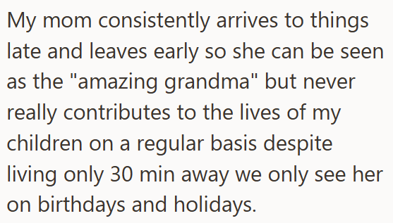 My mom consistently arrives to things late and leaves early so she can be seen as the "amazing grandma" but never really contributes to the lives of my children on a regular basis despite living only 30 min away we only see her on birthdays and holidays.