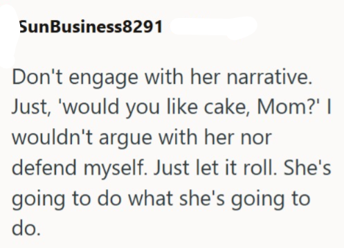 SunBusiness8291 Don't engage with her narrative. Just, 'would you like cake, Mom?' | wouldn't argue with her nor defend myself. Just let it roll. She's going to do what she's going to do.