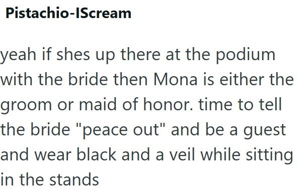 Pistachio-IScream yeah if shes up there at the podium with the bride then Mona is either the groom or maid of honor. time to tell the bride "peace out" and be a guest and wear black and a veil while sitting in the stands