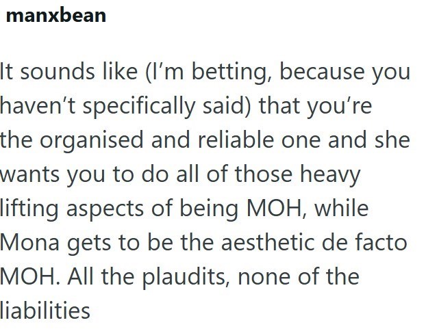 manxbean It sounds like (I'm betting, because you haven't specifically said) that you're the organised and reliable one and she wants you to do all of those heavy lifting aspects of being MOH, while Mona gets to be the aesthetic de facto MOH. All the plaudits, none of the liabilities