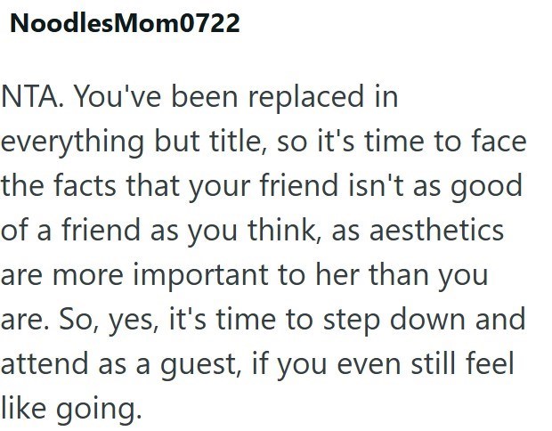 Noodles Mom0722 NTA. You've been replaced in everything but title, so it's time to face the facts that your friend isn't as good of a friend as you think, as aesthetics are more important to her than you are. So, yes, it's time to step down and attend as a guest, if you even still feel like going.