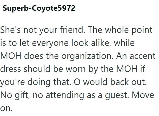 Superb-Coyote5972 She's not your friend. The whole point is to let everyone look alike, while MOH does the organization. An accent dress should be worn by the MOH if you're doing that. O would back out. No gift, no attending as a guest. Move on.