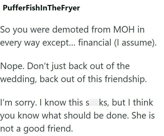 PufferfishInTheFryer So you were demoted from MOH in every way except... financial (I assume). Nope. Don't just back out of the wedding, back out of this friendship. I'm sorry. I know this s ks, but I think you know what should be done. She is not a good friend.