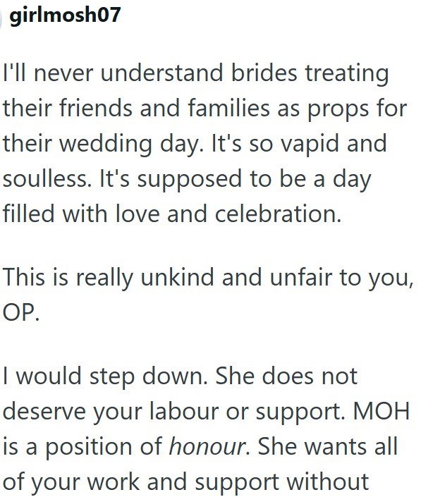girlmosh07 I'll never understand brides treating their friends and families as props for their wedding day. It's so vapid and soulless. It's supposed to be a day filled with love and celebration. This is really unkind and unfair to you, OP. I would step down. She does not deserve your labour or support. MOH is a position of honour. She wants all of your work and support without