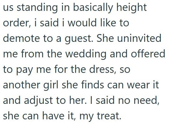 us standing in basically height order, i said i would like to demote to a guest. She uninvited me from the wedding and offered to pay me for the dress, so another girl she finds can wear it and adjust to her. I said no need, she can have it, my treat.