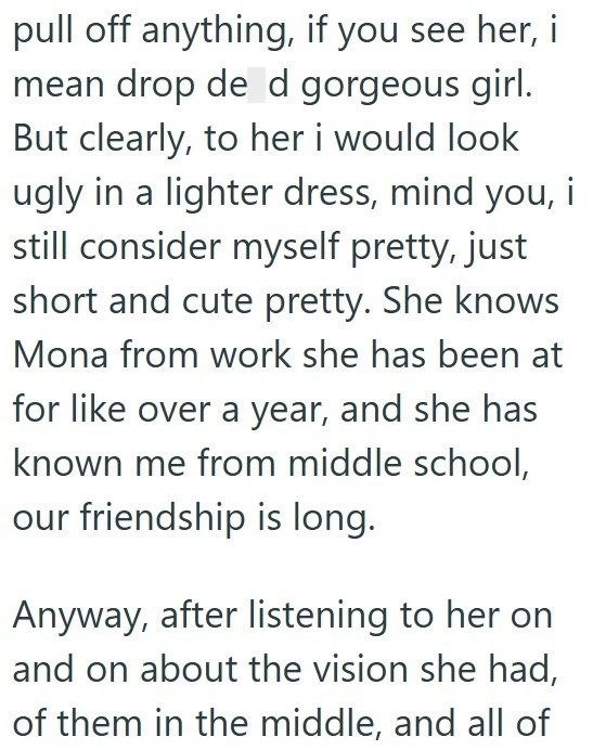 pull off anything, if you see her, i mean drop de d gorgeous girl. But clearly, to her i would look ugly in a lighter dress, mind you, i still consider myself pretty, just short and cute pretty. She knows Mona from work she has been at for like over a year, and she has known me from middle school, our friendship is long. Anyway, after listening to her on and on about the vision she had, of them in the middle, and all of