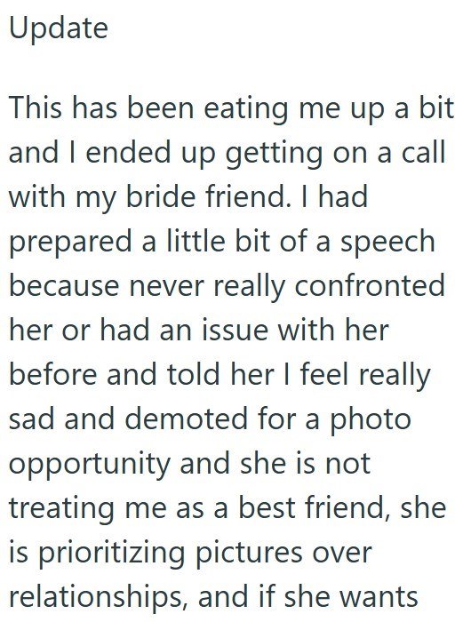 Update This has been eating me up a bit and I ended up getting on a call with my bride friend. I had prepared a little bit of a speech because never really confronted her or had an issue with her before and told her I feel really sad and demoted for a photo opportunity and she is not treating me as a best friend, she is prioritizing pictures over relationships, and if she wants