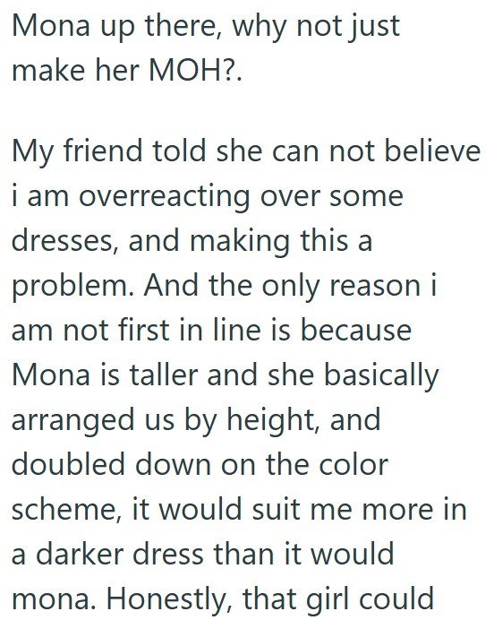 Mona up there, why not just make her MOH?. My friend told she can not believe i am overreacting over some dresses, and making this a problem. And the only reason i am not first in line is because Mona is taller and she basically arranged us by height, and doubled down on the color scheme, it would suit me more in a darker dress than it would mona. Honestly, that girl could