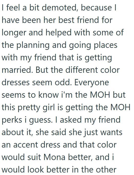 I feel a bit demoted, because I have been her best friend for longer and helped with some of the planning and going places with my friend that is getting married. But the different color dresses seem odd. Everyone seems to know i'm the MOH but this pretty girl is getting the MOH perks i guess. I asked my friend about it, she said she just wants an accent dress and that color would suit Mona better, and i would look better in the other