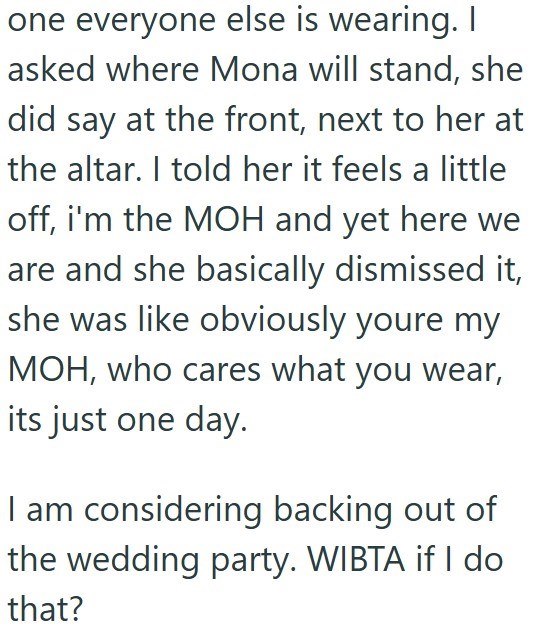one everyone else is wearing. I asked where Mona will stand, she did say at the front, next to her at the altar. I told her it feels a little off, i'm the MOH and yet here we are and she basically dismissed it, she was like obviously youre my MOH, who cares what you wear, its just one day. I am considering backing out of the wedding party. WIBTA if I do that?