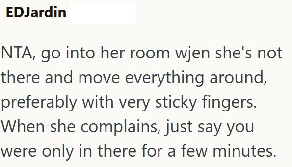 EDJardin NTA, go into her room wjen she's not there and move everything around, preferably with very sticky fingers. When she complains, just say you were only in there for a few minutes.