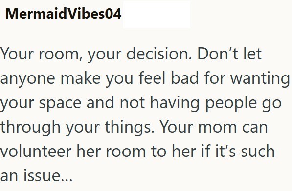 MermaidVibes04 Your room, your decision. Don't let anyone make you feel bad for wanting your space and not having people go through your things. Your mom can volunteer her room to her if it's such an issue...