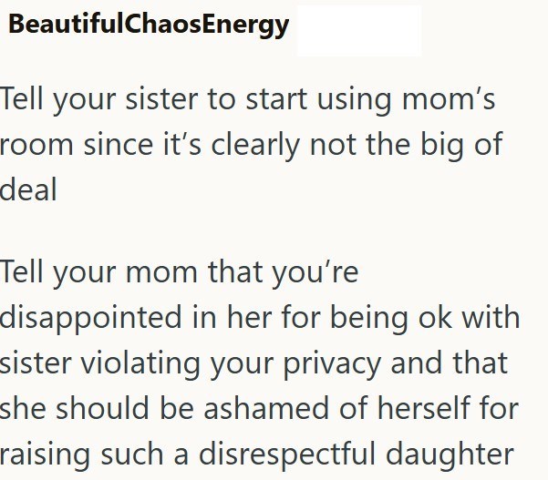 BeautifulChaosEnergy Tell your sister to start using mom's room since it's clearly not the big of deal Tell your mom that you're disappointed in her for being ok with sister violating your privacy and that she should be ashamed of herself for raising such a disrespectful daughter
