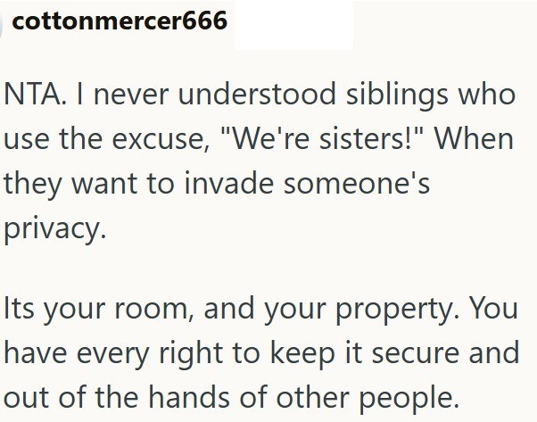 cottonmercer666 NTA. I never understood siblings who use the excuse, "We're sisters!" When they want to invade someone's privacy. Its your room, and your property. You have every right to keep it secure and out of the hands of other people.